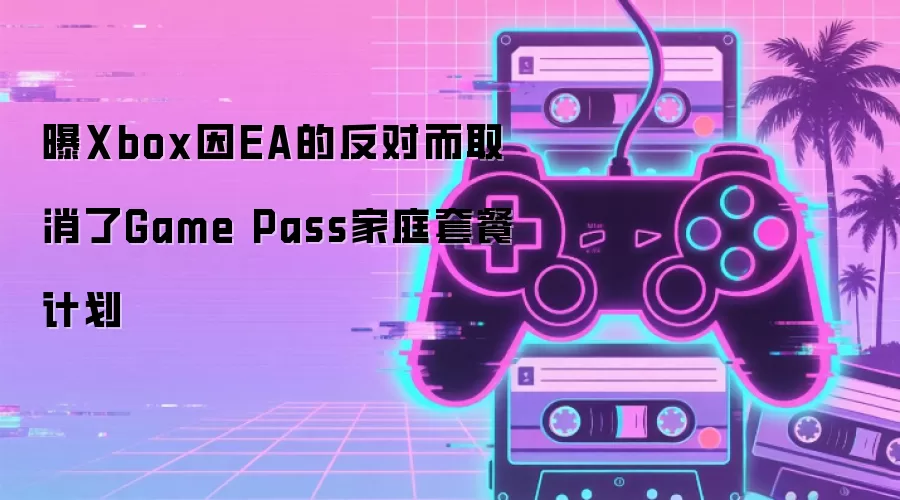 Xbox因EA反对取消Game Pass家庭套餐计划 Xbox因EA反对取消Game Pass家庭套餐计划