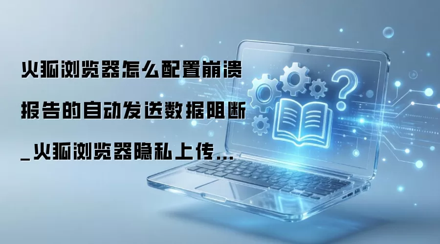 火狐浏览器如何阻止自动发送崩溃报告 火狐浏览器如何阻止自动发送崩溃报告